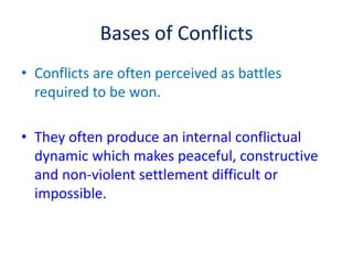 Bases of Conflicts
• Conflicts are often perceived as battles
required to be won.
• They often produce an internal conflictual
dynamic which makes peaceful, constructive
and non-violent settlement difficult or
impossible.
 