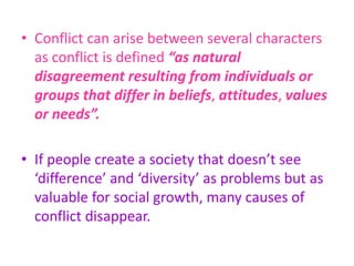 • Conflict can arise between several characters
as conflict is defined “as natural
disagreement resulting from individuals or
groups that differ in beliefs, attitudes, values
or needs”.
• If people create a society that doesn’t see
‘difference’ and ‘diversity’ as problems but as
valuable for social growth, many causes of
conflict disappear.
 