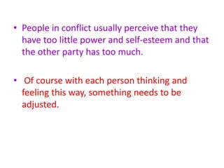 • People in conflict usually perceive that they
have too little power and self-esteem and that
the other party has too much.
• Of course with each person thinking and
feeling this way, something needs to be
adjusted.
 