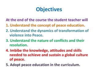 Objectives
At the end of the course the student teacher will
1. Understand the concept of peace education.
2. Understand the dynamics of transformation of
violence into Peace.
3. Understand the nature of conflicts and their
resolution.
4. Imbibe the knowledge, attitudes and skills
needed to achieve and sustain a global culture
of peace.
5. Adopt peace education in the curriculum.
 