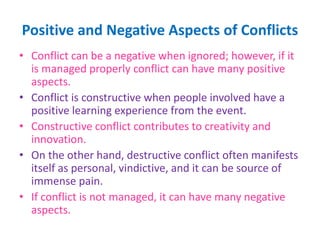 Positive and Negative Aspects of Conflicts
• Conflict can be a negative when ignored; however, if it
is managed properly conflict can have many positive
aspects.
• Conflict is constructive when people involved have a
positive learning experience from the event.
• Constructive conflict contributes to creativity and
innovation.
• On the other hand, destructive conflict often manifests
itself as personal, vindictive, and it can be source of
immense pain.
• If conflict is not managed, it can have many negative
aspects.
 