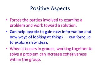 Positive Aspects
• Forces the parties involved to examine a
problem and work toward a solution.
• Can help people to gain new information and
new ways of looking at things — can force us
to explore new ideas.
• When it occurs in groups, working together to
solve a problem can increase cohesiveness
within the group.
 