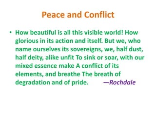 Peace and Conflict
• How beautiful is all this visible world! How
glorious in its action and itself. But we, who
name ourselves its sovereigns, we, half dust,
half deity, alike unfit To sink or soar, with our
mixed essence make A conflict of its
elements, and breathe The breath of
degradation and of pride. —Rochdale
 