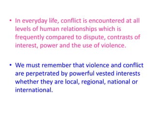• In everyday life, conflict is encountered at all
levels of human relationships which is
frequently compared to dispute, contrasts of
interest, power and the use of violence.
• We must remember that violence and conflict
are perpetrated by powerful vested interests
whether they are local, regional, national or
international.
 