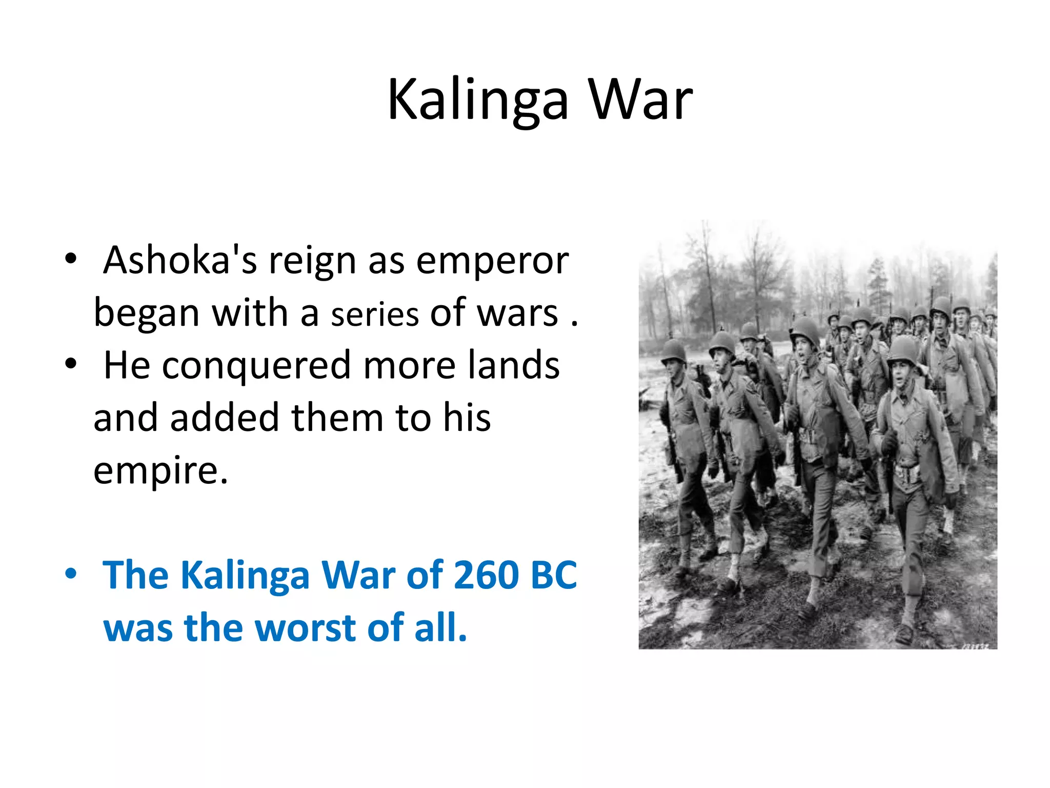 • Ashoka's reign as emperor
began with a series of wars .
• He conquered more lands
and added them to his
empire.
• The Kalinga War of 260 BC
was the worst of all.
Kalinga War
 
