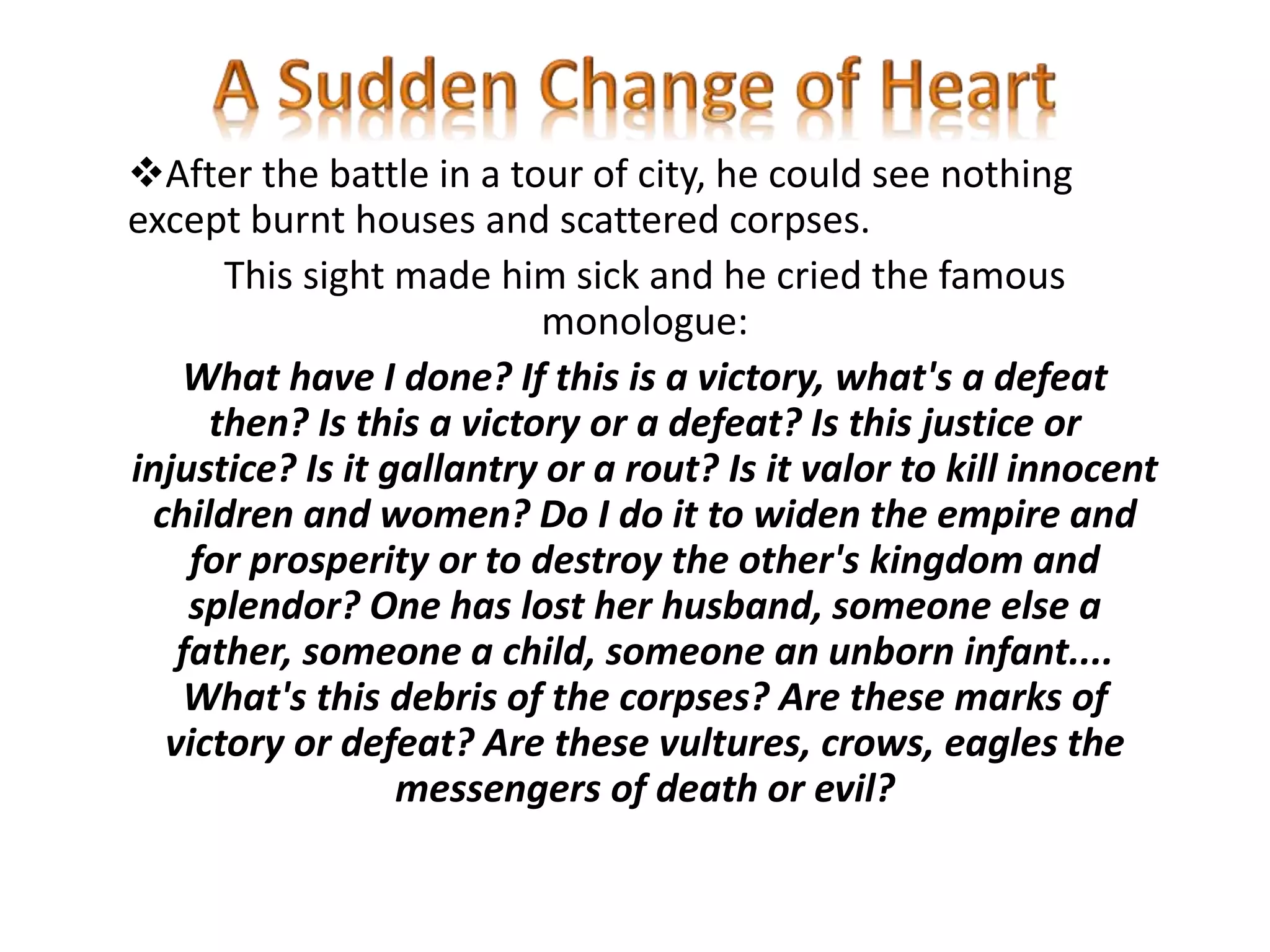 After the battle in a tour of city, he could see nothing
except burnt houses and scattered corpses.
This sight made him sick and he cried the famous
monologue:
What have I done? If this is a victory, what's a defeat
then? Is this a victory or a defeat? Is this justice or
injustice? Is it gallantry or a rout? Is it valor to kill innocent
children and women? Do I do it to widen the empire and
for prosperity or to destroy the other's kingdom and
splendor? One has lost her husband, someone else a
father, someone a child, someone an unborn infant....
What's this debris of the corpses? Are these marks of
victory or defeat? Are these vultures, crows, eagles the
messengers of death or evil?
 