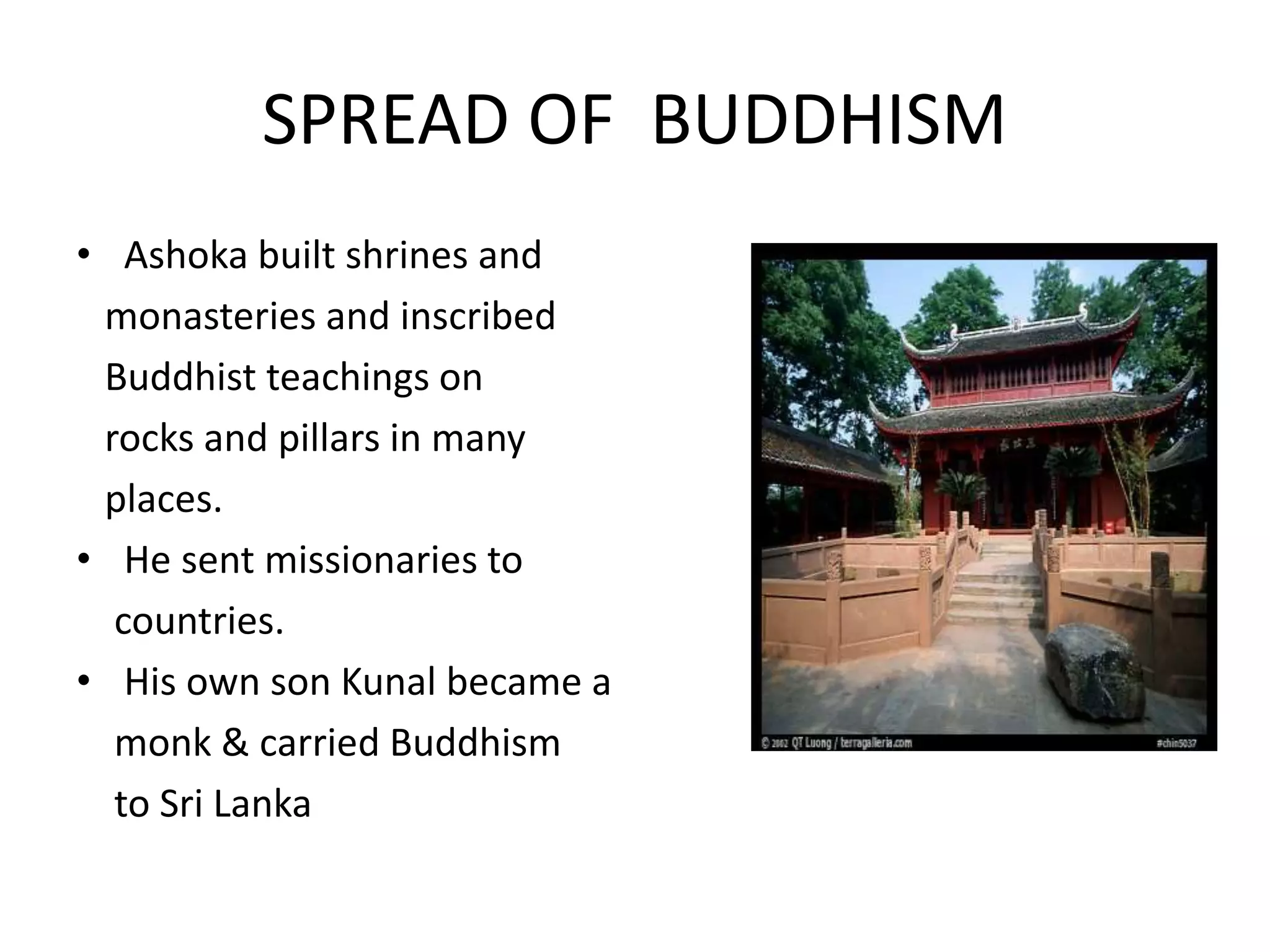 • Ashoka built shrines and
monasteries and inscribed
Buddhist teachings on
rocks and pillars in many
places.
• He sent missionaries to
countries.
• His own son Kunal became a
monk & carried Buddhism
to Sri Lanka
SPREAD OF BUDDHISM
 