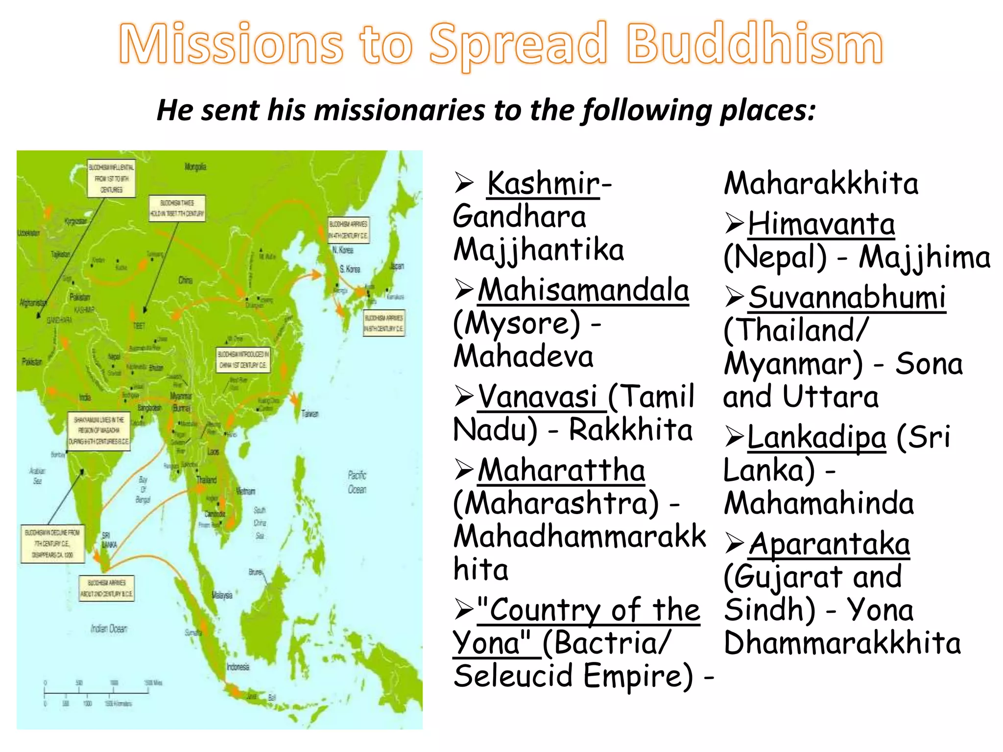  Kashmir-
Gandhara
Majjhantika
Mahisamandala
(Mysore) -
Mahadeva
Vanavasi (Tamil
Nadu) - Rakkhita
Maharattha
(Maharashtra) -
Mahadhammarakk
hita
"Country of the
Yona" (Bactria/
Seleucid Empire) -
Maharakkhita
Himavanta
(Nepal) - Majjhima
Suvannabhumi
(Thailand/
Myanmar) - Sona
and Uttara
Lankadipa (Sri
Lanka) -
Mahamahinda
Aparantaka
(Gujarat and
Sindh) - Yona
Dhammarakkhita
He sent his missionaries to the following places:
 
