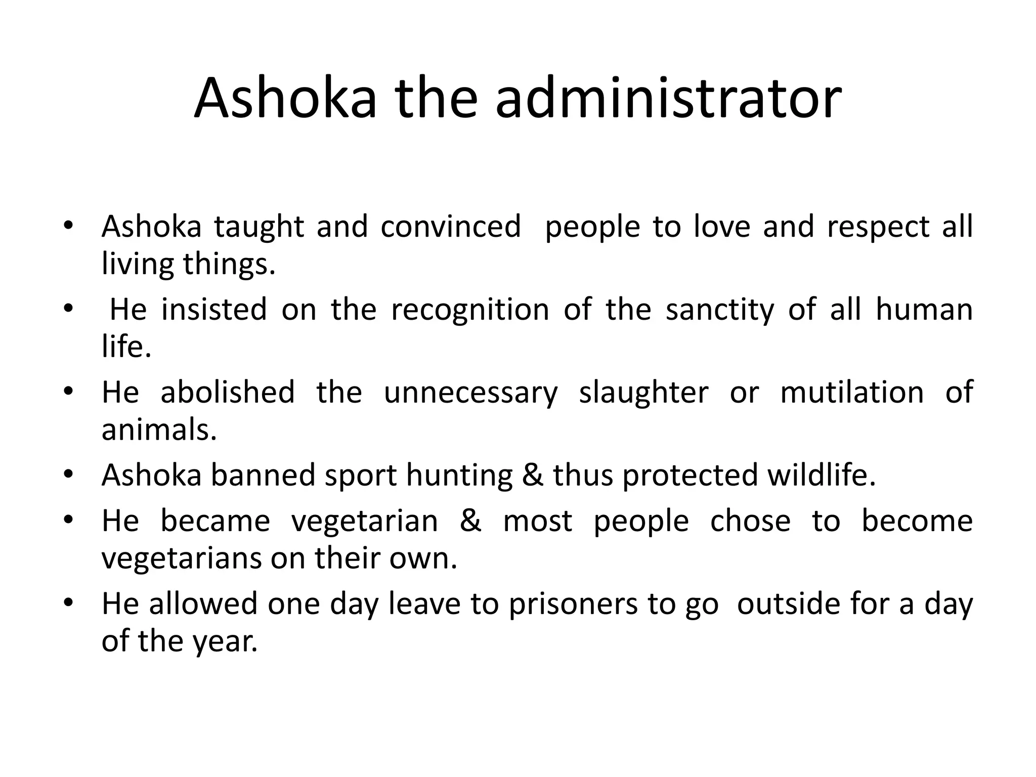 • Ashoka taught and convinced people to love and respect all
living things.
• He insisted on the recognition of the sanctity of all human
life.
• He abolished the unnecessary slaughter or mutilation of
animals.
• Ashoka banned sport hunting & thus protected wildlife.
• He became vegetarian & most people chose to become
vegetarians on their own.
• He allowed one day leave to prisoners to go outside for a day
of the year.
Ashoka the administrator
 