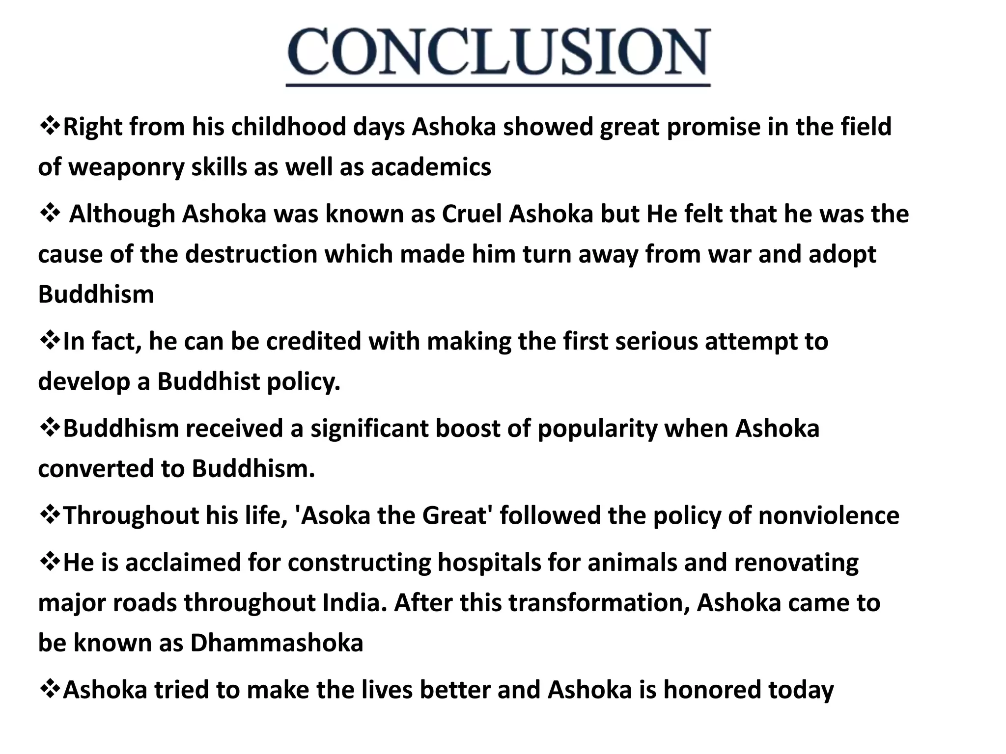 Right from his childhood days Ashoka showed great promise in the field
of weaponry skills as well as academics
 Although Ashoka was known as Cruel Ashoka but He felt that he was the
cause of the destruction which made him turn away from war and adopt
Buddhism
In fact, he can be credited with making the first serious attempt to
develop a Buddhist policy.
Buddhism received a significant boost of popularity when Ashoka
converted to Buddhism.
Throughout his life, 'Asoka the Great' followed the policy of nonviolence
He is acclaimed for constructing hospitals for animals and renovating
major roads throughout India. After this transformation, Ashoka came to
be known as Dhammashoka
Ashoka tried to make the lives better and Ashoka is honored today
 