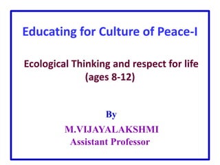 Educating for Culture of Peace-I
Ecological Thinking and respect for life
(ages 8-12)
By
M.VIJAYALAKSHMI
Assistant Professor
 