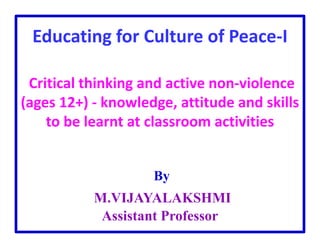 Educating for Culture of Peace-I
Critical thinking and active non-violence
(ages 12+) - knowledge, attitude and skills
to be learnt at classroom activities
By
M.VIJAYALAKSHMI
Assistant Professor
 