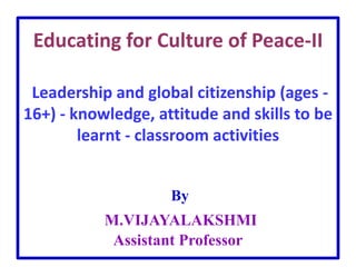 Educating for Culture of Peace-II
Leadership and global citizenship (ages -
16+) - knowledge, attitude and skills to be
learnt - classroom activities
By
M.VIJAYALAKSHMI
Assistant Professor
 