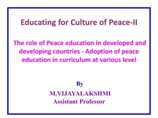 Educating for Culture of Peace-II
The role of Peace education in developed and
developing countries - Adoption of peace
education in curriculum at various level
By
M.VIJAYALAKSHMI
Assistant Professor
 