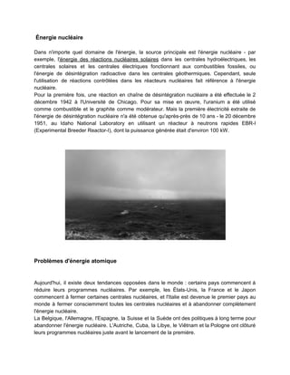 Énergie nucléaire
Dans n'importe quel domaine de l'énergie, la source principale est l'énergie nucléaire - par
exemple, l​'énergie des réactions nucléaires solaires dans les centrales hydroélectriques, les
centrales solaires et les centrales électriques fonctionnant aux combustibles fossiles, ou
l'énergie de désintégration radioactive dans les centrales géothermiques. Cependant, seule
l'utilisation de réactions contrôlées dans les réacteurs nucléaires fait référence à l'énergie
nucléaire.
Pour la première fois, une réaction en chaîne de désintégration nucléaire a été effectuée le 2
décembre 1942 à l'Université de Chicago. Pour sa mise en œuvre, l'uranium a été utilisé
comme combustible et le graphite comme modérateur. Mais la première électricité extraite de
l'énergie de désintégration nucléaire n'a été obtenue qu'après-près de 10 ans - le 20 décembre
1951, au Idaho National Laboratory en utilisant un réacteur à neutrons rapides EBR-I
(Experimental Breeder Reactor-I), dont la puissance générée était d'environ 100 kW.
Problèmes d'énergie atomique
Aujourd'hui, il existe deux tendances opposées dans le monde : certains pays commencent à
réduire leurs programmes nucléaires. Par exemple, les États-Unis, la France et le Japon
commencent à fermer certaines centrales nucléaires, et l'Italie est devenue le premier pays au
monde à fermer consciemment toutes les centrales nucléaires et à abandonner complètement
l'énergie nucléaire.
La Belgique, l'Allemagne, l'Espagne, la Suisse et la Suède ont des politiques à long terme pour
abandonner l'énergie nucléaire. L'Autriche, Cuba, la Libye, le Viêtnam et la Pologne ont clôturé
leurs programmes nucléaires juste avant le lancement de la première.
 