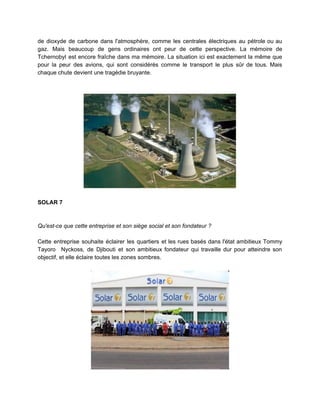 de dioxyde de carbone dans l'atmosphère, comme les centrales électriques au pétrole ou au
gaz. Mais beaucoup de gens ordinaires ont peur de cette perspective. La mémoire de
Tchernobyl est encore fraîche dans ma mémoire. La situation ici est exactement la même que
pour la peur des avions, qui sont considérés comme le transport le plus sûr de tous. Mais
chaque chute devient une tragédie bruyante.
SOLAR 7
Qu'est-ce que cette entreprise et son siège social et son fondateur ?
Cette entreprise souhaite éclairer les quartiers et les rues basés dans l'état ambitieux Tommy
Tayoro Nyckoss, de Djibouti et son ambitieux fondateur qui travaille dur pour atteindre son
objectif, et elle éclaire toutes les zones sombres.
 