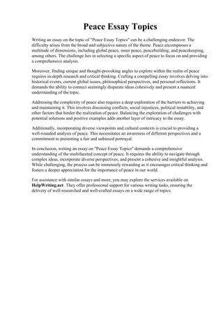 Peace Essay Topics
Writing an essay on the topic of "Peace Essay Topics" can be a challenging endeavor. The
difficulty arises from the broad and subjective nature of the theme. Peace encompasses a
multitude of dimensions, including global peace, inner peace, peacebuilding, and peacekeeping,
among others. The challenge lies in selecting a specific aspect of peace to focus on and providing
a comprehensive analysis.
Moreover, finding unique and thought-provoking angles to explore within the realm of peace
requires in-depth research and critical thinking. Crafting a compelling essay involves delving into
historical events, current global issues, philosophical perspectives, and personal reflections. It
demands the ability to connect seemingly disparate ideas cohesively and present a nuanced
understanding of the topic.
Addressing the complexity of peace also requires a deep exploration of the barriers to achieving
and maintaining it. This involves discussing conflicts, social injustices, political instability, and
other factors that hinder the realization of peace. Balancing the exploration of challenges with
potential solutions and positive examples adds another layer of intricacy to the essay.
Additionally, incorporating diverse viewpoints and cultural contexts is crucial to providing a
well-rounded analysis of peace. This necessitates an awareness of different perspectives and a
commitment to presenting a fair and unbiased portrayal.
In conclusion, writing an essay on "Peace Essay Topics" demands a comprehensive
understanding of the multifaceted concept of peace. It requires the ability to navigate through
complex ideas, incorporate diverse perspectives, and present a cohesive and insightful analysis.
While challenging, the process can be immensely rewarding as it encourages critical thinking and
fosters a deeper appreciation for the importance of peace in our world.
For assistance with similar essays and more, you may explore the services available on
HelpWriting.net. They offer professional support for various writing tasks, ensuring the
delivery of well-researched and well-crafted essays on a wide range of topics.
Peace Essay TopicsPeace Essay Topics
 