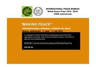 INTERNATIONAL PEACE BUREAU
Nobel Peace Prize 1910 - 2010
100th anniversary
“MAKING PEACE“
A photographic exhibition dedicated to the global peace movement and the
organisations and people - many of whom are based in Geneva - who work for a
safer and more sustainable world.
IMPORTANT: This event will mark the centenary of IPB’s Nobel Peace Prize.
www.ipb.org
International peace conference, exhibition and award
Geneva, Switzerland. 17 June - 17 July 2010
 