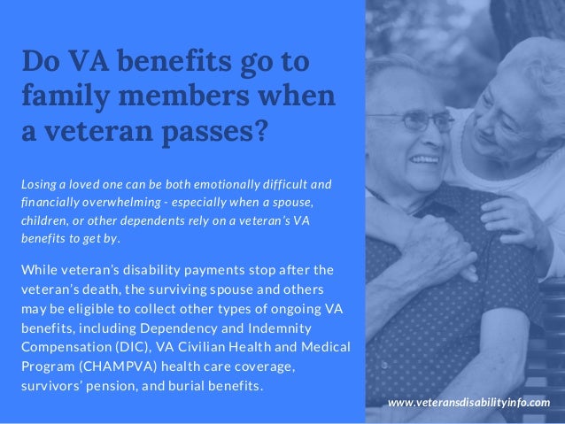 www.veteransdisabilityinfo.com
Losing a loved one can be both emotionally difficult and
financially overwhelming - especially when a spouse,
children, or other dependents rely on a veteran’s VA
benefits to get by.
Do VA benefits go to
family members when
a veteran passes?
While veteran’s disability payments stop after the
veteran’s death, the surviving spouse and others
may be eligible to collect other types of ongoing VA
benefits, including Dependency and Indemnity
Compensation (DIC), VA Civilian Health and Medical
Program (CHAMPVA) health care coverage,
survivors’ pension, and burial benefits.
 