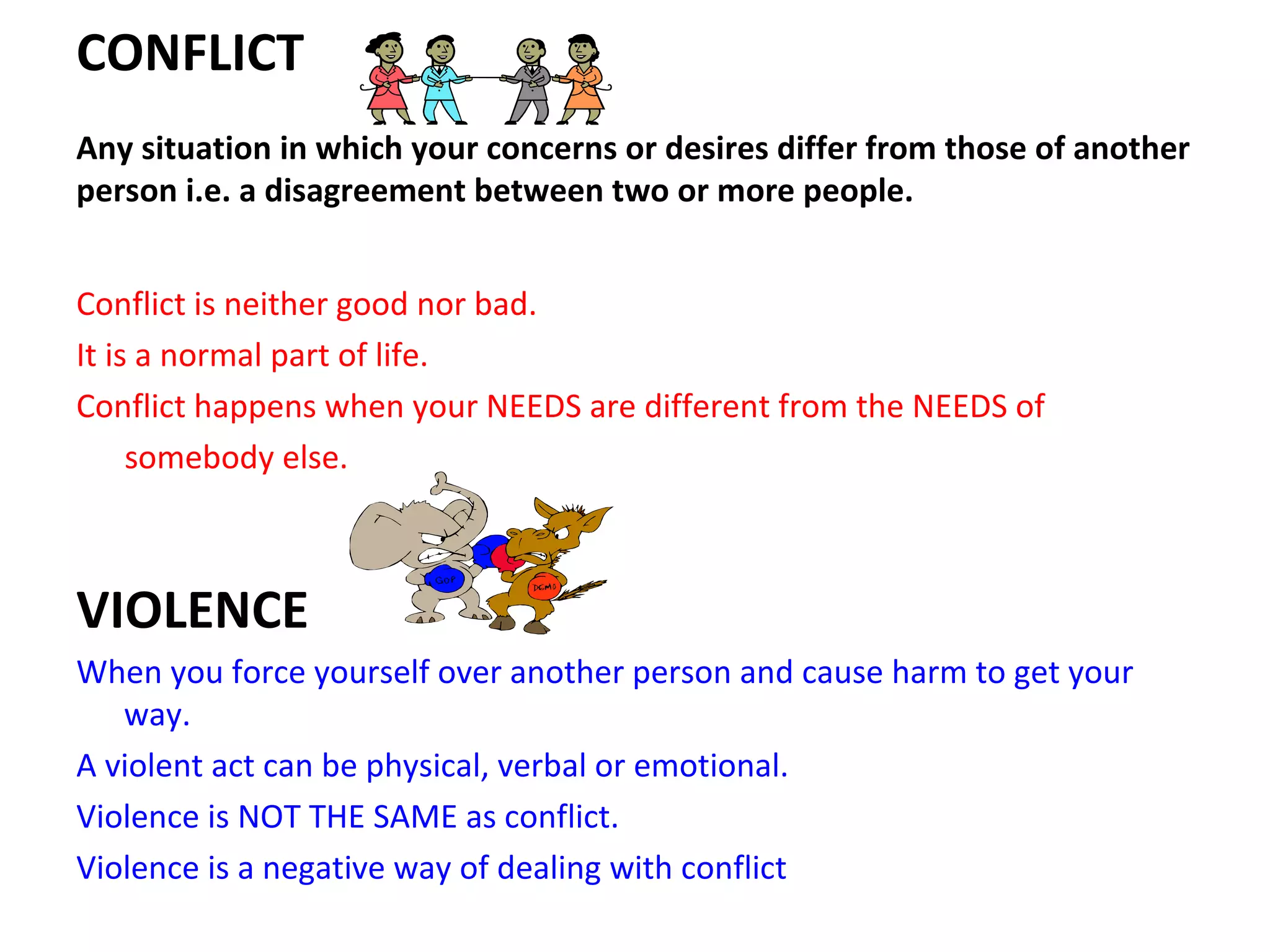 CONFLICT
Any situation in which your concerns or desires differ from those of another
person i.e. a disagreement between two or more people.


Conflict is neither good nor bad.
It is a normal part of life.
Conflict happens when your NEEDS are different from the NEEDS of
     somebody else.



VIOLENCE
When you force yourself over another person and cause harm to get your
   way.
A violent act can be physical, verbal or emotional.
Violence is NOT THE SAME as conflict.
Violence is a negative way of dealing with conflict
 