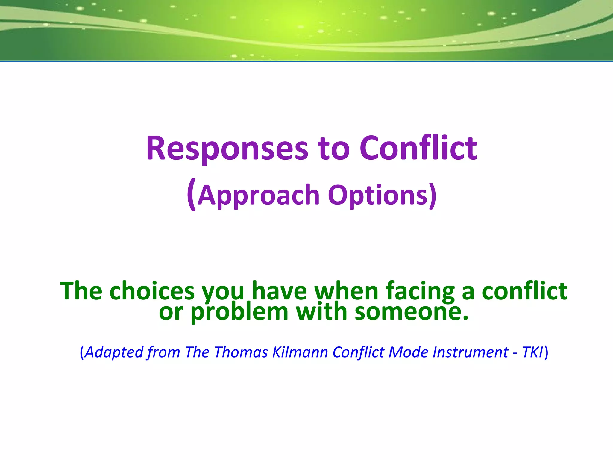 Responses to Conflict
           (Approach Options)

The choices you have when facing a conflict
        or problem with someone.
 (Adapted from The Thomas Kilmann Conflict Mode Instrument - TKI)
 