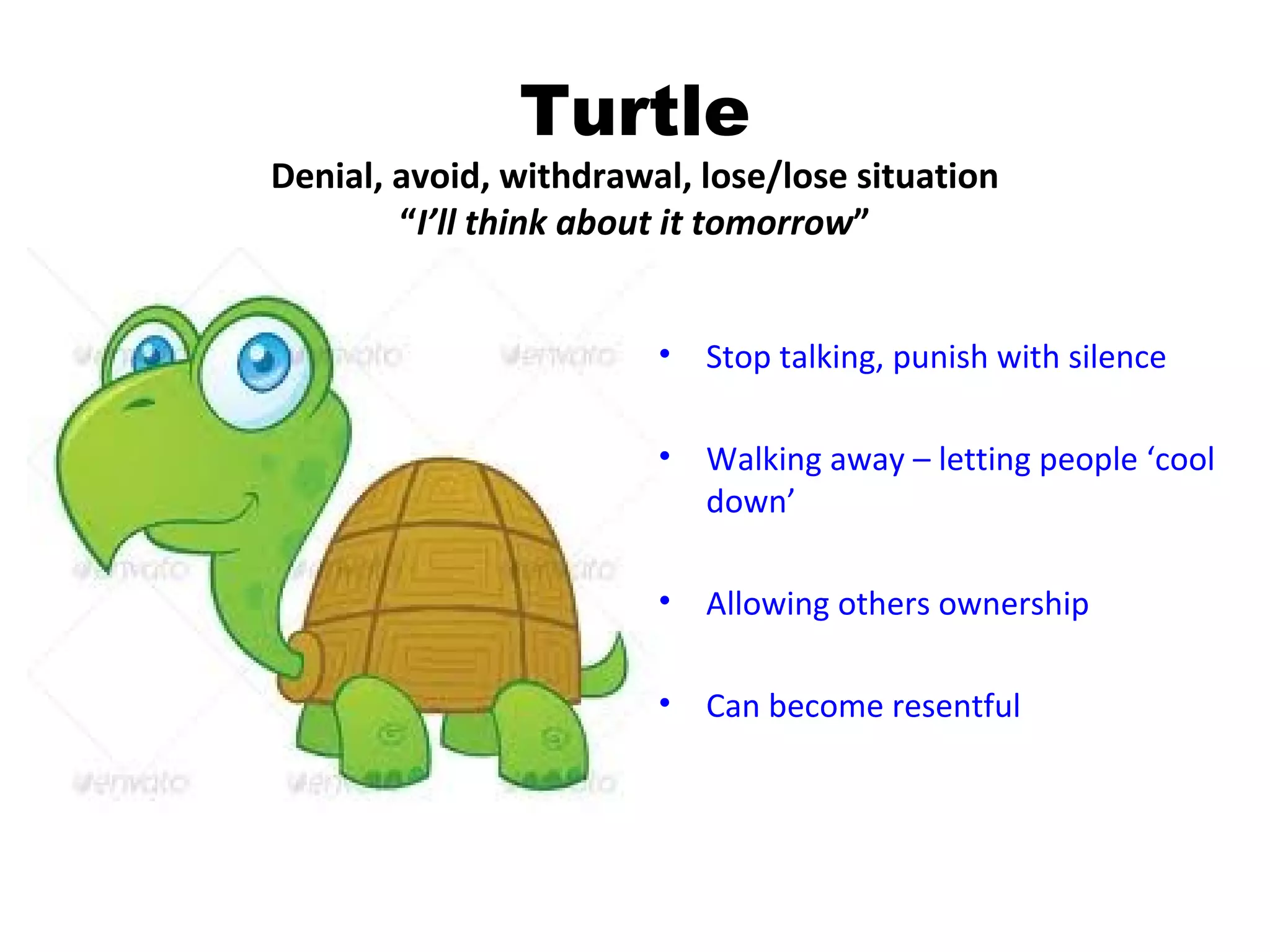 Turtle
Denial, avoid, withdrawal, lose/lose situation
        “I’ll think about it tomorrow”


                        •   Stop talking, punish with silence

                        •   Walking away – letting people ‘cool
                            down’

                        •   Allowing others ownership

                        •   Can become resentful
 