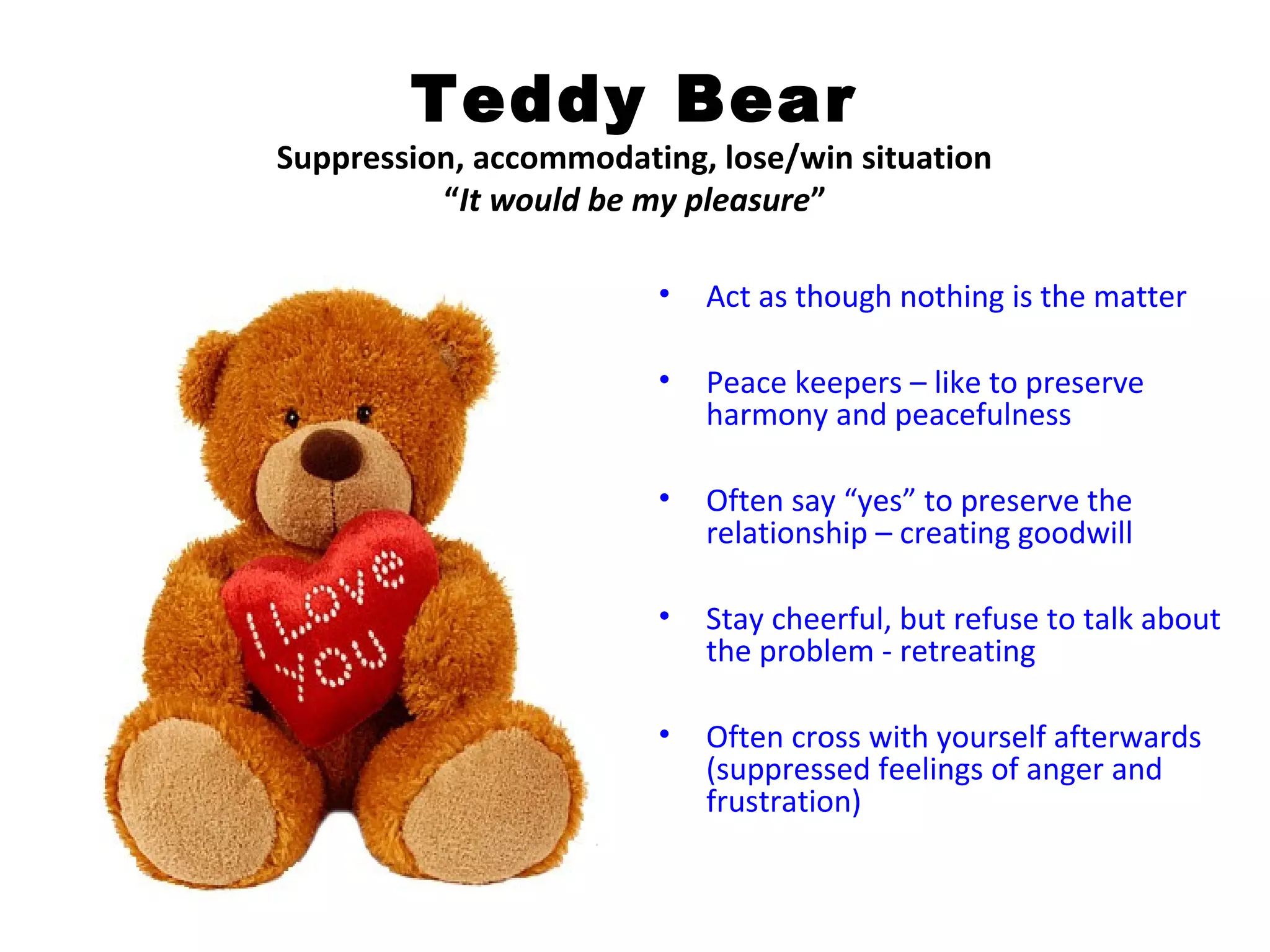 Teddy Bear
Suppression, accommodating, lose/win situation
          “It would be my pleasure”

                        •   Act as though nothing is the matter

                        •   Peace keepers – like to preserve
                            harmony and peacefulness

                        •   Often say “yes” to preserve the
                            relationship – creating goodwill

                        •   Stay cheerful, but refuse to talk about
                            the problem - retreating

                        •   Often cross with yourself afterwards
                            (suppressed feelings of anger and
                            frustration)
 
