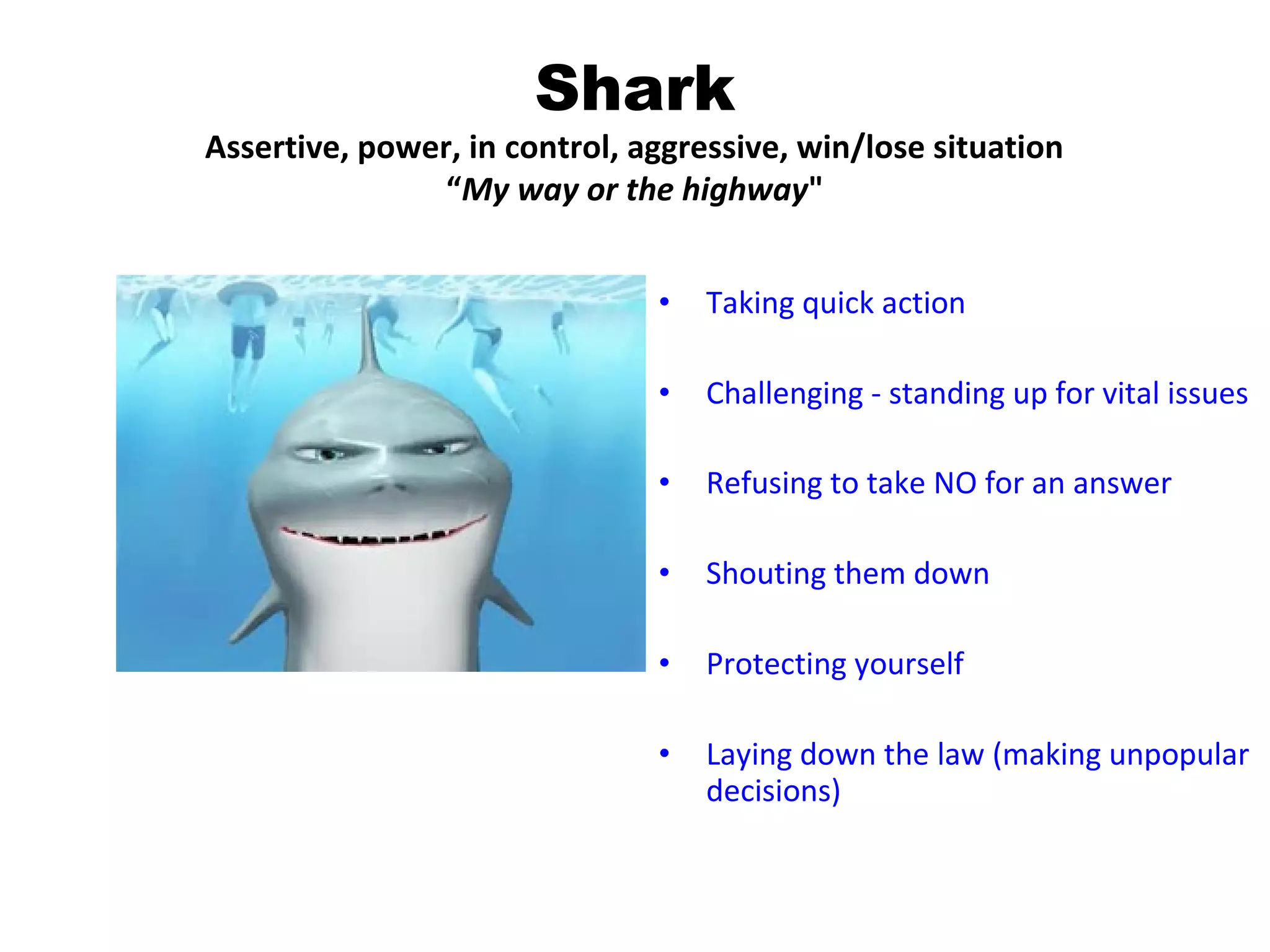 Shark
Assertive, power, in control, aggressive, win/lose situation
                “My way or the highway"


                               •   Taking quick action

                               •   Challenging - standing up for vital issues

                               •   Refusing to take NO for an answer

                               •   Shouting them down

                               •   Protecting yourself

                               •   Laying down the law (making unpopular
                                   decisions)
 