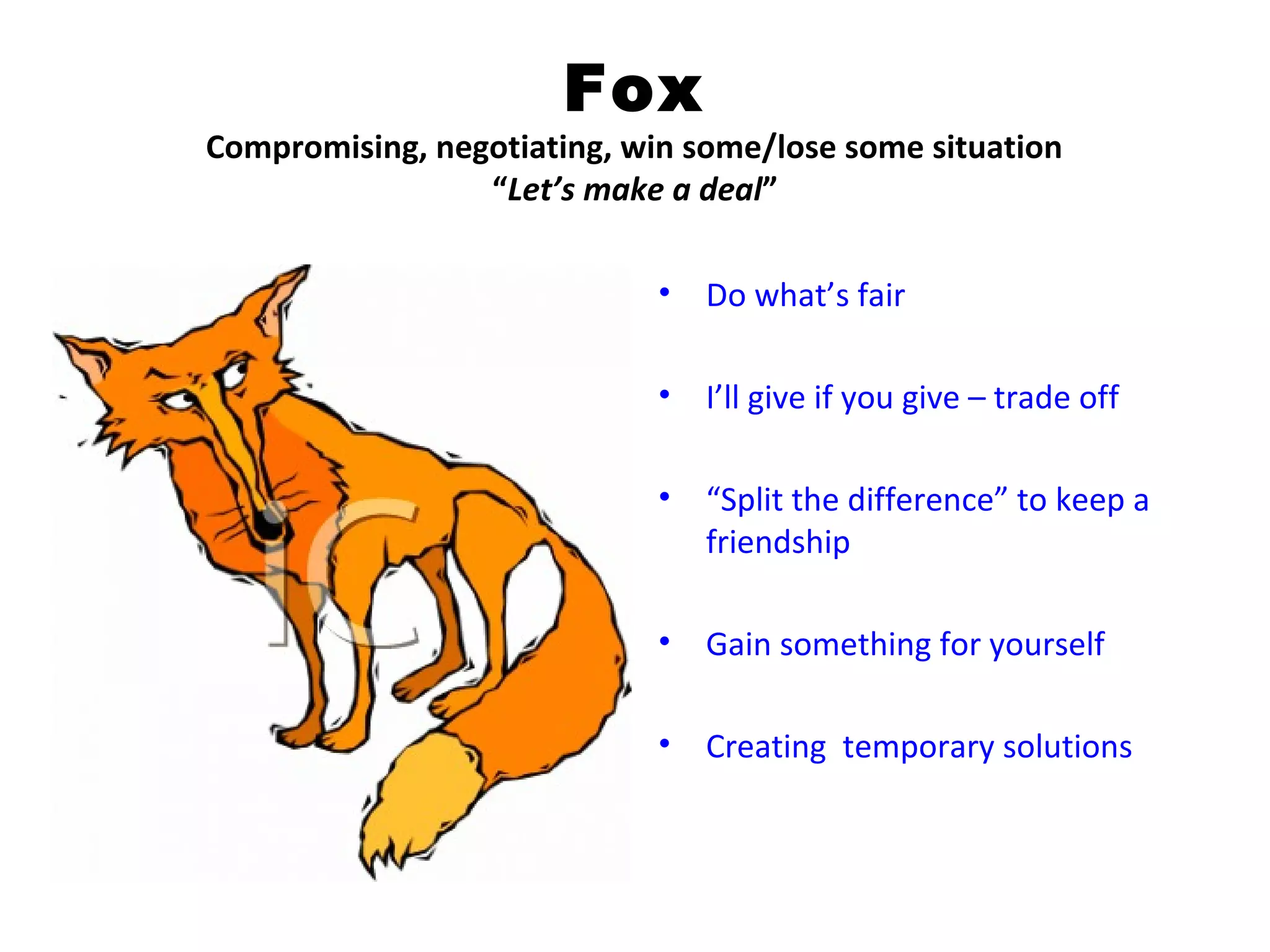 Fox
Compromising, negotiating, win some/lose some situation
                 “Let’s make a deal”

                             •   Do what’s fair

                             •   I’ll give if you give – trade off

                             •   “Split the difference” to keep a
                                 friendship

                             •   Gain something for yourself

                             •   Creating temporary solutions
 