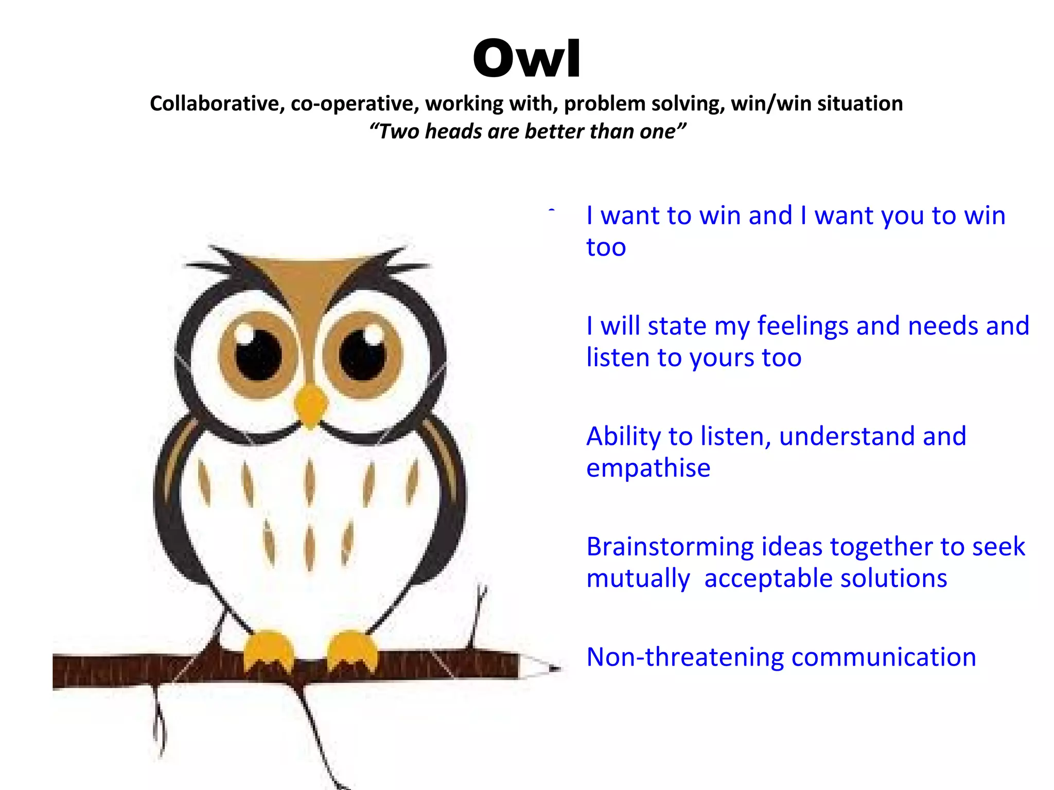 Owl
Collaborative, co-operative, working with, problem solving, win/win situation
                      “Two heads are better than one”


                                        •   I want to win and I want you to win
                                            too

                                        •   I will state my feelings and needs and
                                            listen to yours too

                                        •   Ability to listen, understand and
                                            empathise

                                        •   Brainstorming ideas together to seek
                                            mutually acceptable solutions

                                        •   Non-threatening communication
 