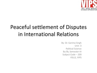 Peaceful settlement of Disputes
in International Relations
By- Dr. Garima Singh
Unit -3
Political Science
Ba.llb, Semester-III
Subject Code – 209
VSLLS, VIPS
 