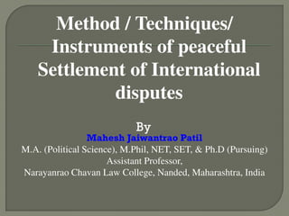Method / Techniques/
Instruments of peaceful
Settlement of International
disputes
By
Mahesh Jaiwantrao Patil
M.A. (Political Science), M.Phil, NET, SET, & Ph.D (Pursuing)
Assistant Professor,
Narayanrao Chavan Law College, Nanded, Maharashtra, India
 