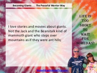 Becoming Giants . . . The Peaceful Warrior Way



                                                    Life is
                                                      Too
I love stories and movies about giants.              Short
Not the Jack and the Beanstalk kind of                 To
mammoth giant who steps over                          Wait
mountains as if they were ant hills;                  For
                                                   Someday!




                       NakedHippiesRoadTrip.com
 
