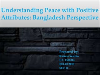 Prepared by:
Karima Yesmin
ID : 1501014
BIR-01 2015
SEC: B
Understanding Peace with Positive
Attributes: Bangladesh Perspective
 