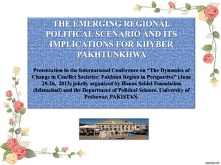 By
PROF. DR. ZAHID ANWAR
Department of Political Science
University of Peshawar, Pakistan
THE EMERGING REGIONAL
POLITICAL SCENARIO AND ITS
IMPLICATIONS FOR KHYBER
PAKHTUNKHWA
Presentation in the International Conference on “The Dynamics of
Change in Conflict Societies: Pakhtun Region in Perspective” (June
25-26, 2013) jointly organized by Hanns Seidel Foundation
(Islamabad) and the Department of Political Science, University of
Peshawar, PAKISTAN.
 