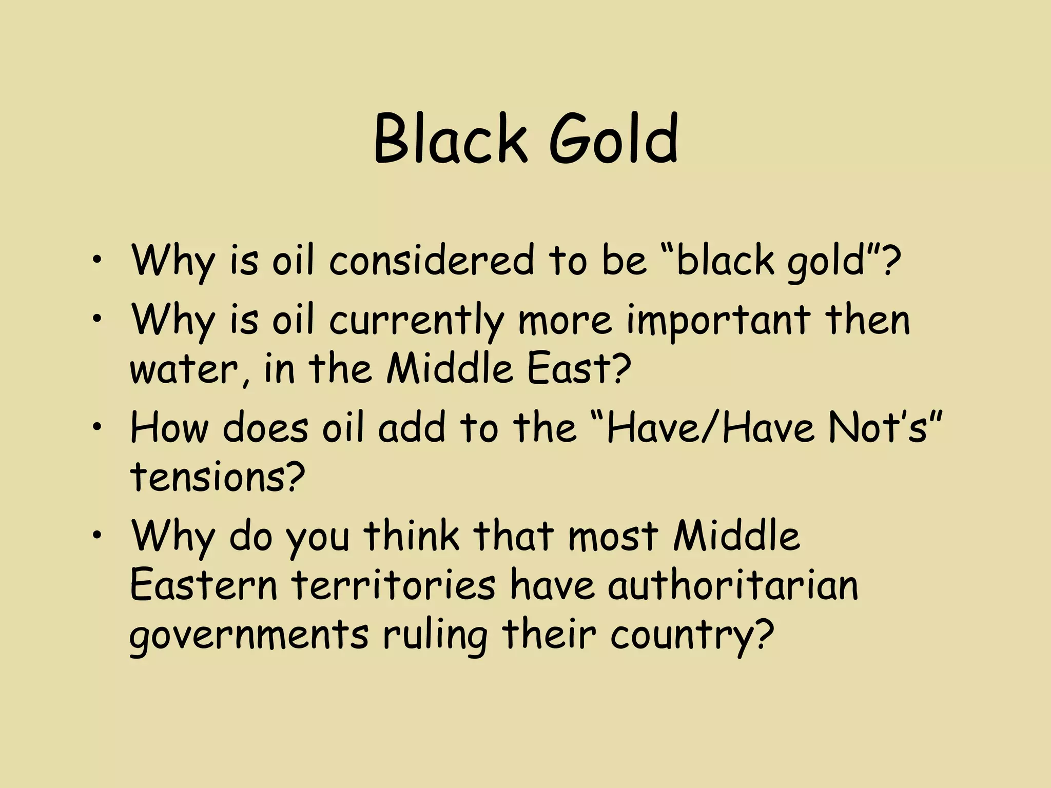 Black Gold
• Why is oil considered to be “black gold”?
• Why is oil currently more important then
  water, in the Middle East?
• How does oil add to the “Have/Have Not’s”
  tensions?
• Why do you think that most Middle
  Eastern territories have authoritarian
  governments ruling their country?
 