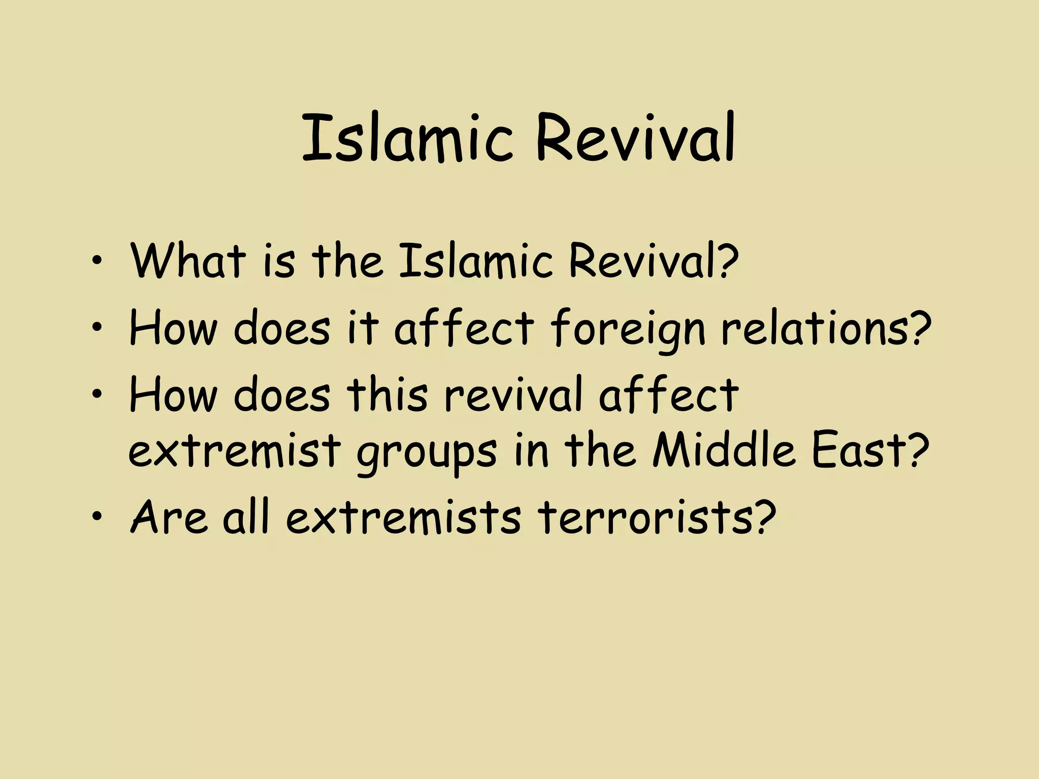 Islamic Revival
• What is the Islamic Revival?
• How does it affect foreign relations?
• How does this revival affect
  extremist groups in the Middle East?
• Are all extremists terrorists?
 