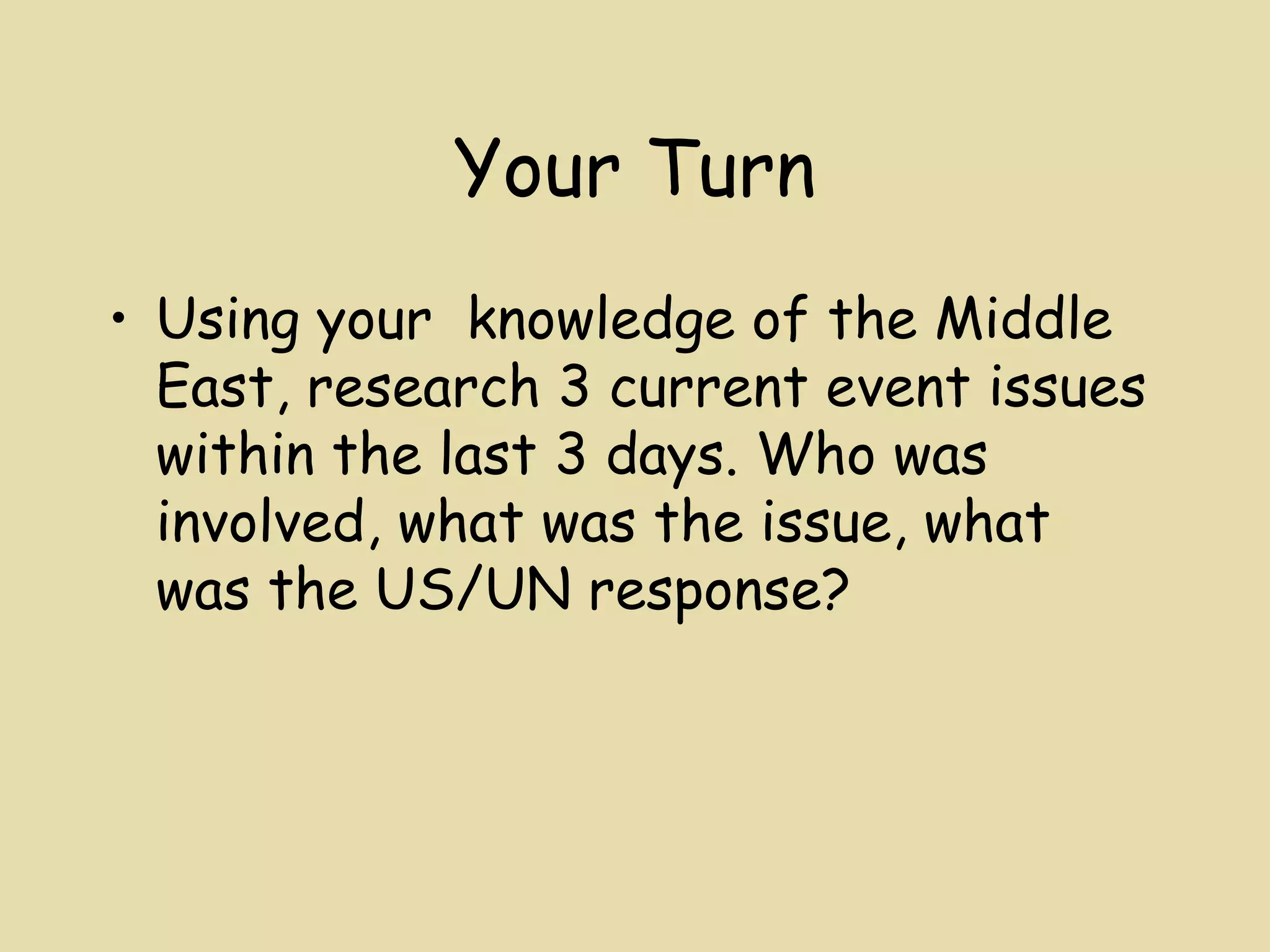 Your Turn
• Using your knowledge of the Middle
  East, research 3 current event issues
  within the last 3 days. Who was
  involved, what was the issue, what
  was the US/UN response?
 