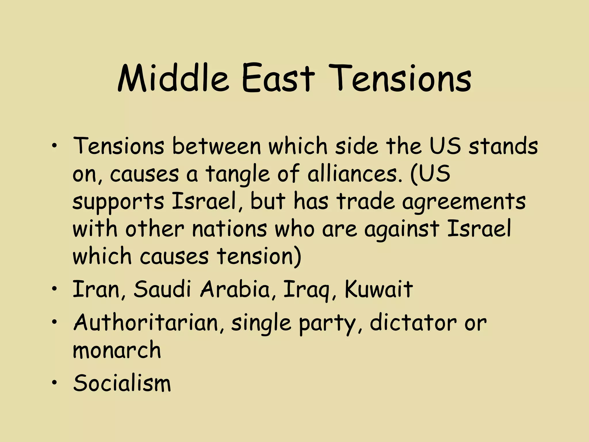 Middle East Tensions
• Tensions between which side the US stands
  on, causes a tangle of alliances. (US
  supports Israel, but has trade agreements
  with other nations who are against Israel
  which causes tension)
• Iran, Saudi Arabia, Iraq, Kuwait
• Authoritarian, single party, dictator or
  monarch
• Socialism
 