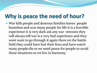 Why is peace the need of hour?
 War kills people and destroys families leaves people
homeless and scar many people for life it is a horrible
experience it is very dark ask any war veterans they
will always tell war is a very bad experience and they
wont want to go through it again there on the battle
field they could have lost their lives and have watch
many people die so we need peace for people to avoid
these situations so we live in harmony.
 