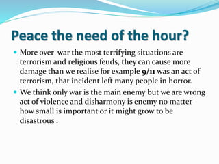 Peace the need of the hour?
 More over war the most terrifying situations are
terrorism and religious feuds, they can cause more
damage than we realise for example 9/11 was an act of
terrorism, that incident left many people in horror.
 We think only war is the main enemy but we are wrong
act of violence and disharmony is enemy no matter
how small is important or it might grow to be
disastrous .
 
