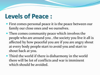 Levels of Peace :
 First comes personal peace it is the peace between our
family our close ones and we ourselves.
 Then comes community peace which involves the
people who are around you , the society you live it all is
affected by how peaceful you are if you are angry shout
at every body people start to avoid you and start to
shout back at you.
 Third the world if there is disharmony in the world
there will be lot of conflicts and war is imminent
which should be avoided.
 
