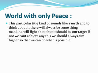 World with only Peace :
 This particular title kind of sounds like a myth and to
think about it there will always be some thing
mankind will fight about but it should be our target if
not we cant achieve any this we should always aim
higher so that we can do what is possible.
 