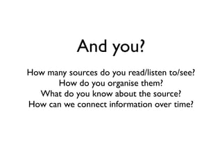 And you?
How many sources do you read/listen to/see?
How do you organise them?
What do you know about the source?
How can we connect information over time?