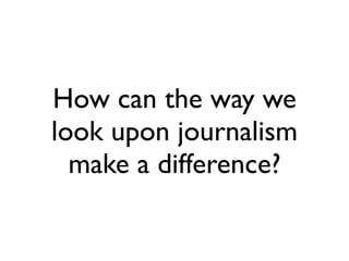 How can the way we
look upon journalism
  make a difference?
 