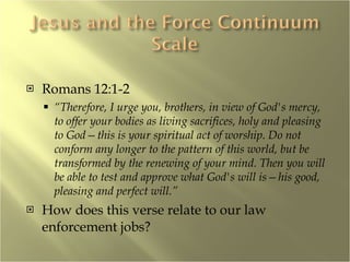 Romans 12:1-2 “ Therefore, I urge you, brothers, in view of God's mercy, to offer your bodies as living sacrifices, holy and pleasing to God—this is your spiritual act of worship. Do not conform any longer to the pattern of this world, but be transformed by the renewing of your mind. Then you will be able to test and approve what God's will is—his good, pleasing and perfect will.” How does this verse relate to our law enforcement jobs? 