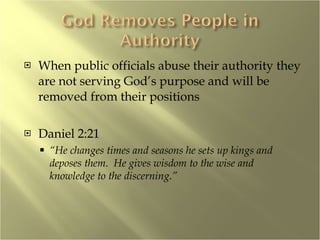 When public officials abuse their authority they are not serving God’s purpose and will be removed from their positions Daniel 2:21 “ He changes times and seasons he sets up kings and deposes them.  He gives wisdom to the wise and knowledge to the discerning.” 