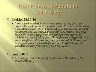 Ezekiel 28:14-16 “ You were blameless in your ways from the day you were created till wickedness was found in you. You were anointed as a guardian cherub, for so I ordained you. You were on the holy mount of God; you walked among the fiery stones.  You were blameless in your ways from the day you were created till wickedness was found in you.  Through your widespread trade you were filled with violence,  and you sinned. So I drove you in disgrace from the mount of God, and I expelled you, O guardian cherub, from among the fiery stones.” Isaiah 40:23 “ He brings princes to naught and reduces the rulers of this world to nothing..” 