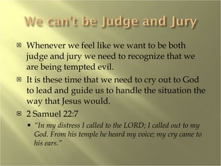 Whenever we feel like we want to be both judge and jury we need to recognize that we are being tempted evil.  It is these time that we need to cry out to God to lead and guide us to handle the situation the way that Jesus would. 2 Samuel 22:7 “ In my distress I called to the LORD; I called out to my God. From his temple he heard my voice; my cry came to his ears.” 