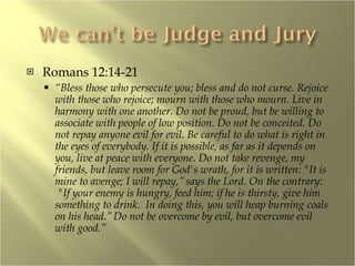 Romans 12:14-21 “ Bless those who persecute you; bless and do not curse. Rejoice with those who rejoice; mourn with those who mourn. Live in harmony with one another. Do not be proud, but be willing to associate with people of low position. Do not be conceited. Do not repay anyone evil for evil. Be careful to do what is right in the eyes of everybody. If it is possible, as far as it depends on you, live at peace with everyone. Do not take revenge, my friends, but leave room for God's wrath, for it is written: "It is mine to avenge; I will repay,”   says the Lord. On the contrary:  "If your enemy is hungry, feed him; if he is thirsty, give him something to drink.  In doing this, you will heap burning coals on his head.”   Do not be overcome by evil, but overcome evil with good.” 